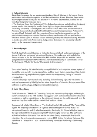 6. Rakesh Khurana
Ranked as 41st among the top management thinkers, Rakesh Khurana is the Marvin Bower
professor of leadership development at the Harvard Business School. His main focus is into
macro-organizational theory and the dynamics of executive labor markets. Famous for his
book Searching for a Corporate Savio
r: The Irrational Quest for Charismatic CEOs, Rakesh has authored and edited four books and
several articles. His managerial articles throw light on the problems associated with
fascinating leadership. "From Higher Aims to Hired Hands: The Social Transformation of
American Business Schools and the Unfulfilled Promise of Management as a Profession" is
his second book that deals with the expansion of American business education and the
profession of management elevated fundamental queries about the efficiency of business
education and the types of business leaders and managers they have been educating. Khurana
is also the co-author with Nitin Nohria, that positions dominance for generating value for
society as the purpose of management.


7. Sheena Iyengar

The S.T. Lee Professor of Business at Columbia Business School, and research director of the
Jerome A. Chazen Institute of International Business, Sheena Iyengar is the only Indian
female included in the list. She is ranked at 48th number. Known for her work on choice,
Iyengar has received the Best Dissertation Award from the Society of Experimental Social
Psychology in 1998, for her thesis, "Choice and Its Discontents."


The Art of Choosing, the award winning book published in 2010 inspected several aspects of
choice like how and why people make choice and how many factors manipulates their choice.
She aims at making people better equipped handle the overpowering variety of choice in
everyday life.
Choices for Iyengar were not that easy. Suffering from worsening sight, she was unable to
read and was completely blind by her late teens. Regardless of obstacles, Iyengar pursued her
ambitions to go to college, and pursued an academic career.

8. Subir Chowdhury

The Chairman and CEO of ASI Consulting Group and esteemed quality expert and strategist,
Subir Chowdhury is at the 50th number. He suggests CEOs and senior leaders of Fortune 100
companies as well as organizations in the public, private and not-for profit sectors all over the
world, serving them make quality a part of their business culture.

Business week labeled Chowdhury as "The Quality Prophet". He authored "The Power of Six
Sigma: An Inspiring Tale of How Six Sigma is Transforming the Way We Work", an
international bestseller and 12 other business titles. Design for Six Sigma is his first book on
the topic and credited with popularizing the DFSS philosophy worldwide. The Ice Cream
Maker is a business fable about Pete and the ice cream factory he manages; in which he
establishes the next generation management system, LEO: Listen, Enrich and Optimize. His
latest book is The Power of LEO: The Revolutionary Process for Achieving Extraordinary
Results.
 