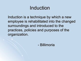 InductionInduction
Induction is a technique by which a newInduction is a technique by which a new
employee is rehabilitated into the changedemployee is rehabilitated into the changed
surroundings and introduced to thesurroundings and introduced to the
practices, policies and purposes of thepractices, policies and purposes of the
organization.organization.
- Billimoria- Billimoria
 