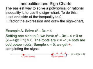 Example A. Solve x2 – 3x > 4
4 (odd power)
–1 (odd power) 5
The easiest way to solve a polynomial or rational
inequality is to use the sign–chart. To do this,
I. set one side of the inequality to 0,
II. factor the expression and draw the sign–chart,
(x – 4)(x + 1)
+ + + – – – – – – + + + +
Setting one side to 0, we have x2 – 3x – 4 > 0 or
(x – 4)(x + 1) > 0. The roots are x = –1, 4 both are
odd power roots. Sample x = 5, we get +,
completing the signs:
Inequalities and Sign Charts
 