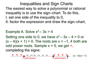Example A. Solve x2 – 3x > 4
4 (odd power)
–1 (odd power) 5
The easiest way to solve a polynomial or rational
inequality is to use the sign–chart. To do this,
I. set one side of the inequality to 0,
II. factor the expression and draw the sign–chart,
(x – 4)(x + 1)
+ + + – – – – – – + + + +
Setting one side to 0, we have x2 – 3x – 4 > 0 or
(x – 4)(x + 1) > 0. The roots are x = –1, 4 both are
odd power roots. Sample x = 5, we get +,
completing the signs:
Inequalities and Sign Charts
 