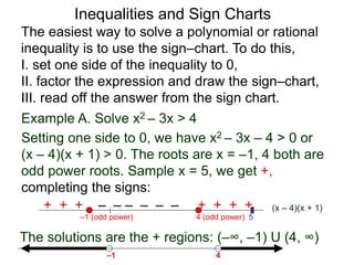 Example A. Solve x2 – 3x > 4
4 (odd power)
–1 (odd power)
The solutions are the + regions: (–∞, –1) U (4, ∞)
5
4
–1
The easiest way to solve a polynomial or rational
inequality is to use the sign–chart. To do this,
I. set one side of the inequality to 0,
II. factor the expression and draw the sign–chart,
III. read off the answer from the sign chart.
(x – 4)(x + 1)
+ + + – – – – – – + + + +
Setting one side to 0, we have x2 – 3x – 4 > 0 or
(x – 4)(x + 1) > 0. The roots are x = –1, 4 both are
odd power roots. Sample x = 5, we get +,
completing the signs:
Inequalities and Sign Charts
 
