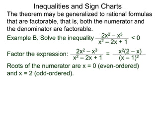 Inequalities and Sign Charts
The theorem may be generalized to rational formulas
that are factorable, that is, both the numerator and
the denominator are factorable.
Example B. Solve the inequality 2x2 – x3
x2 – 2x + 1
< 0
Factor the expression: 2x2 – x3
x2 – 2x + 1
= x2(2 – x)
(x – 1)2
Roots of the numerator are x = 0 (even-ordered)
and x = 2 (odd-ordered).
 