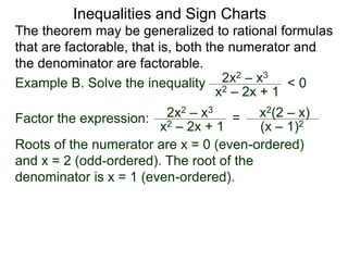 Inequalities and Sign Charts
The theorem may be generalized to rational formulas
that are factorable, that is, both the numerator and
the denominator are factorable.
Example B. Solve the inequality 2x2 – x3
x2 – 2x + 1
< 0
Factor the expression: 2x2 – x3
x2 – 2x + 1
= x2(2 – x)
(x – 1)2
Roots of the numerator are x = 0 (even-ordered)
and x = 2 (odd-ordered). The root of the
denominator is x = 1 (even-ordered).
 