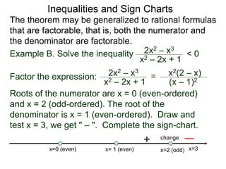 Inequalities and Sign Charts
The theorem may be generalized to rational formulas
that are factorable, that is, both the numerator and
the denominator are factorable.
Example B. Solve the inequality 2x2 – x3
x2 – 2x + 1
< 0
Factor the expression: 2x2 – x3
x2 – 2x + 1
= x2(2 – x)
(x – 1)2
Roots of the numerator are x = 0 (even-ordered)
and x = 2 (odd-ordered). The root of the
denominator is x = 1 (even-ordered). Draw and
test x = 3, we get " – ". Complete the sign-chart.
x=0 (even) x=2 (odd)
x= 1 (even)
+ change
x=3
 