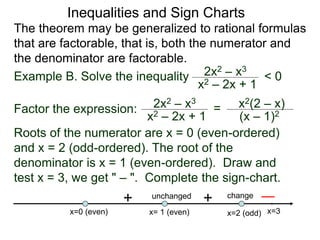 Inequalities and Sign Charts
The theorem may be generalized to rational formulas
that are factorable, that is, both the numerator and
the denominator are factorable.
Example B. Solve the inequality 2x2 – x3
x2 – 2x + 1
< 0
Factor the expression: 2x2 – x3
x2 – 2x + 1
= x2(2 – x)
(x – 1)2
Roots of the numerator are x = 0 (even-ordered)
and x = 2 (odd-ordered). The root of the
denominator is x = 1 (even-ordered). Draw and
test x = 3, we get " – ". Complete the sign-chart.
x=0 (even) x=2 (odd)
x= 1 (even)
+ change
unchanged
+
x=3
 