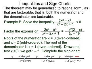 Inequalities and Sign Charts
The theorem may be generalized to rational formulas
that are factorable, that is, both the numerator and
the denominator are factorable.
Example B. Solve the inequality 2x2 – x3
x2 – 2x + 1
< 0
Factor the expression: 2x2 – x3
x2 – 2x + 1
= x2(2 – x)
(x – 1)2
Roots of the numerator are x = 0 (even-ordered)
and x = 2 (odd-ordered). The root of the
denominator is x = 1 (even-ordered). Draw and
test x = 3, we get " – ". Complete the sign-chart.
x=0 (even) x=2 (odd)
x= 1 (even)
+ change
unchanged
unchanged
+
+
x=3
 