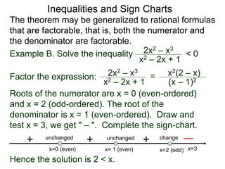 Inequalities and Sign Charts
The theorem may be generalized to rational formulas
that are factorable, that is, both the numerator and
the denominator are factorable.
Example B. Solve the inequality 2x2 – x3
x2 – 2x + 1
< 0
Factor the expression: 2x2 – x3
x2 – 2x + 1
= x2(2 – x)
(x – 1)2
Roots of the numerator are x = 0 (even-ordered)
and x = 2 (odd-ordered). The root of the
denominator is x = 1 (even-ordered). Draw and
test x = 3, we get " – ". Complete the sign-chart.
x=0 (even) x=2 (odd)
x= 1 (even)
+ change
unchanged
unchanged
+
+
Hence the solution is 2 < x.
x=3
 