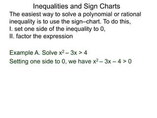 Example A. Solve x2 – 3x > 4
The easiest way to solve a polynomial or rational
inequality is to use the sign–chart. To do this,
I. set one side of the inequality to 0,
II. factor the expression
Setting one side to 0, we have x2 – 3x – 4 > 0
Inequalities and Sign Charts
 