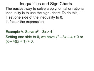 Example A. Solve x2 – 3x > 4
The easiest way to solve a polynomial or rational
inequality is to use the sign–chart. To do this,
I. set one side of the inequality to 0,
II. factor the expression
Setting one side to 0, we have x2 – 3x – 4 > 0 or
(x – 4)(x + 1) > 0.
Inequalities and Sign Charts
 