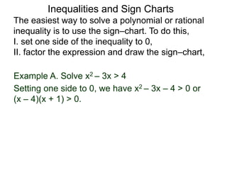 Example A. Solve x2 – 3x > 4
The easiest way to solve a polynomial or rational
inequality is to use the sign–chart. To do this,
I. set one side of the inequality to 0,
II. factor the expression and draw the sign–chart,
Setting one side to 0, we have x2 – 3x – 4 > 0 or
(x – 4)(x + 1) > 0.
Inequalities and Sign Charts
 