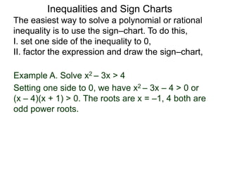 Example A. Solve x2 – 3x > 4
The easiest way to solve a polynomial or rational
inequality is to use the sign–chart. To do this,
I. set one side of the inequality to 0,
II. factor the expression and draw the sign–chart,
Setting one side to 0, we have x2 – 3x – 4 > 0 or
(x – 4)(x + 1) > 0. The roots are x = –1, 4 both are
odd power roots.
Inequalities and Sign Charts
 