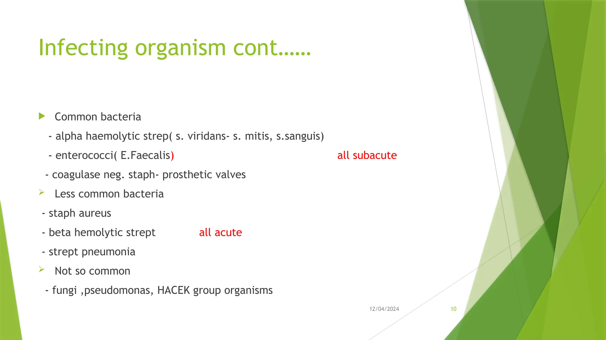 12/04/2024 10
Infecting organism cont……
 Common bacteria
- alpha haemolytic strep( s. viridans- s. mitis, s.sanguis)
- enterococci( E.Faecalis) all subacute
- coagulase neg. staph- prosthetic valves
 Less common bacteria
- staph aureus
- beta hemolytic strept all acute
- strept pneumonia
 Not so common
- fungi ,pseudomonas, HACEK group organisms
 
