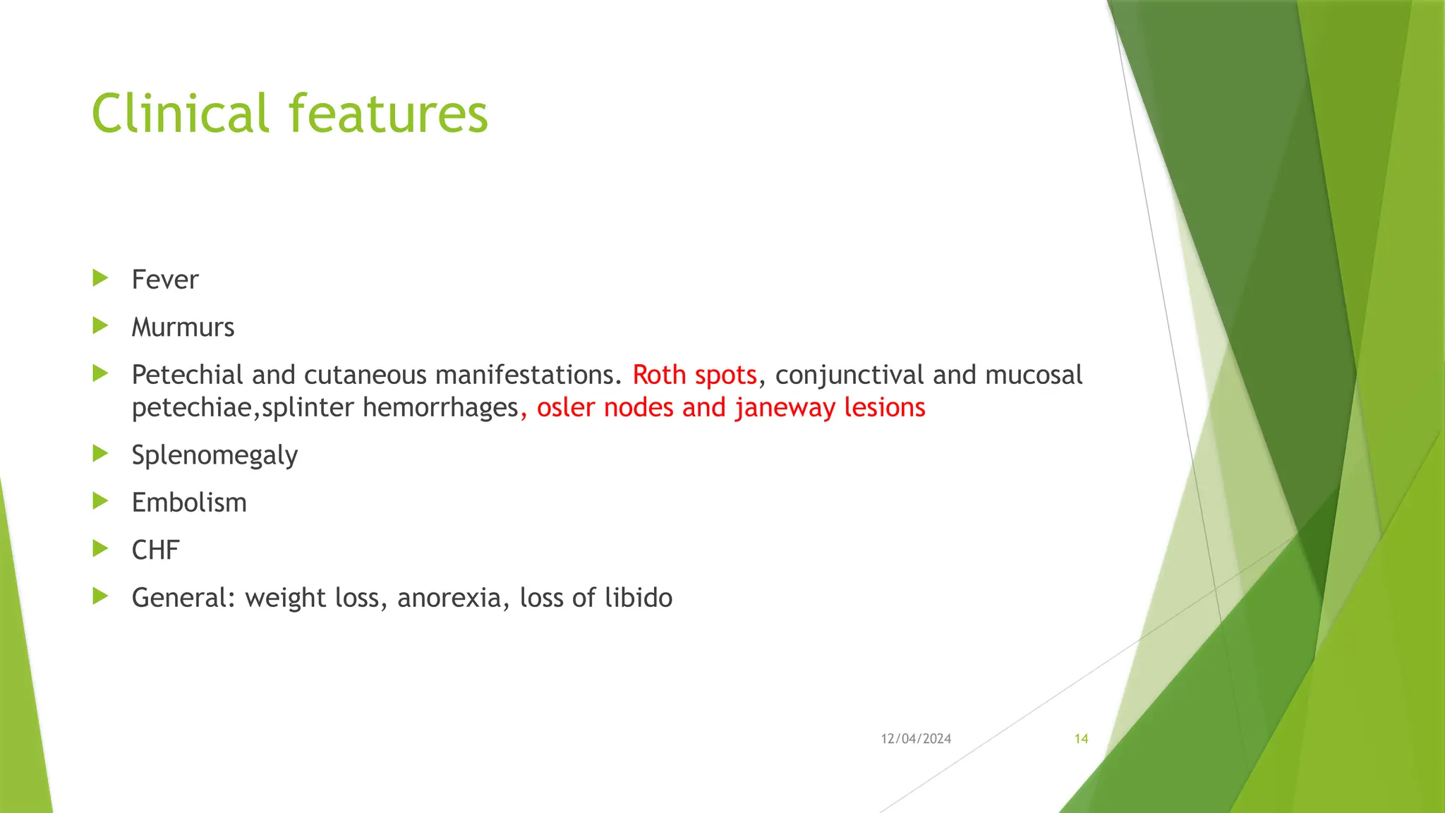 12/04/2024 14
Clinical features
 Fever
 Murmurs
 Petechial and cutaneous manifestations. Roth spots, conjunctival and mucosal
petechiae,splinter hemorrhages, osler nodes and janeway lesions
 Splenomegaly
 Embolism
 CHF
 General: weight loss, anorexia, loss of libido
 