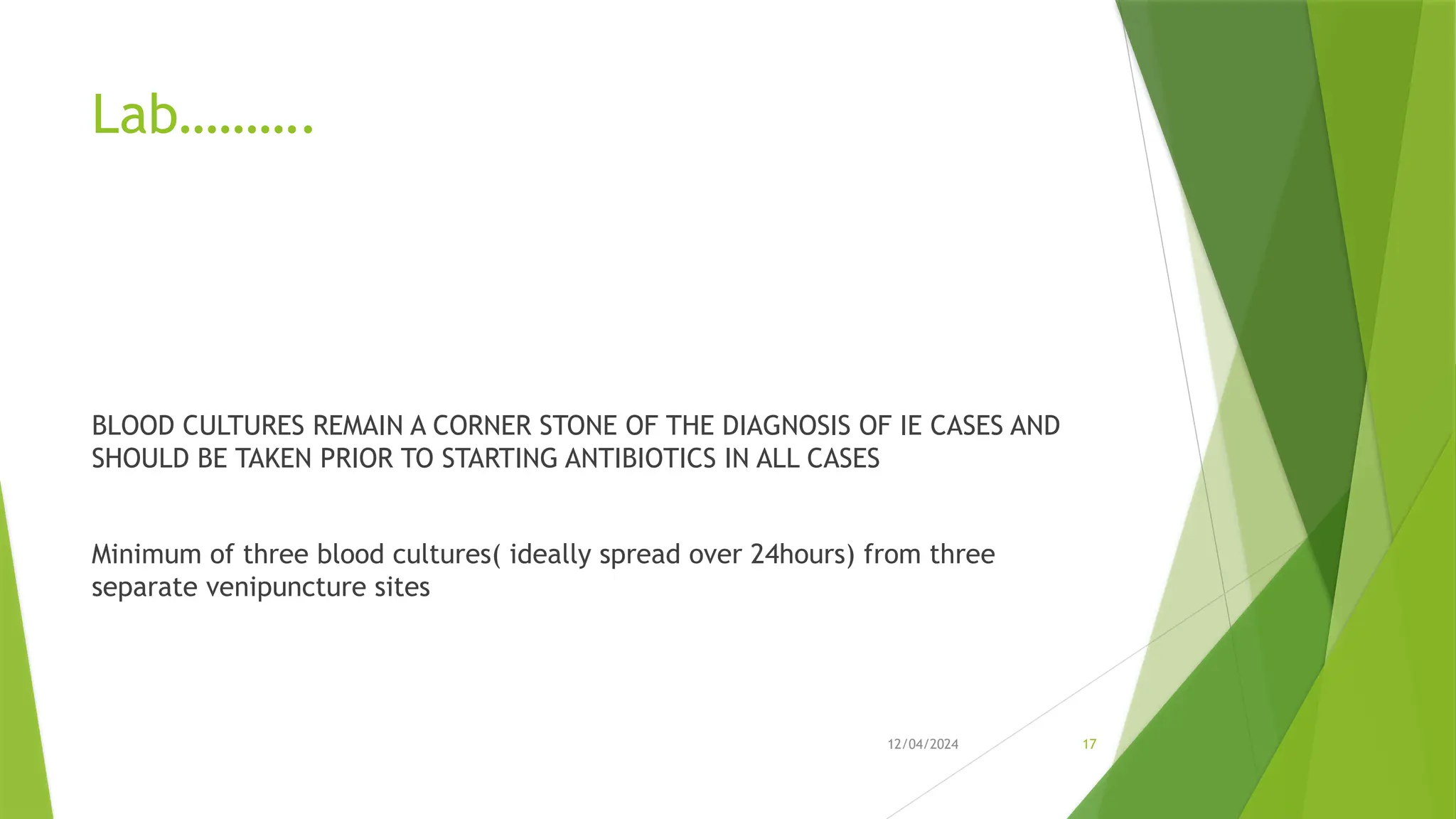 12/04/2024 17
Lab……….
BLOOD CULTURES REMAIN A CORNER STONE OF THE DIAGNOSIS OF IE CASES AND
SHOULD BE TAKEN PRIOR TO STARTING ANTIBIOTICS IN ALL CASES
Minimum of three blood cultures( ideally spread over 24hours) from three
separate venipuncture sites
 