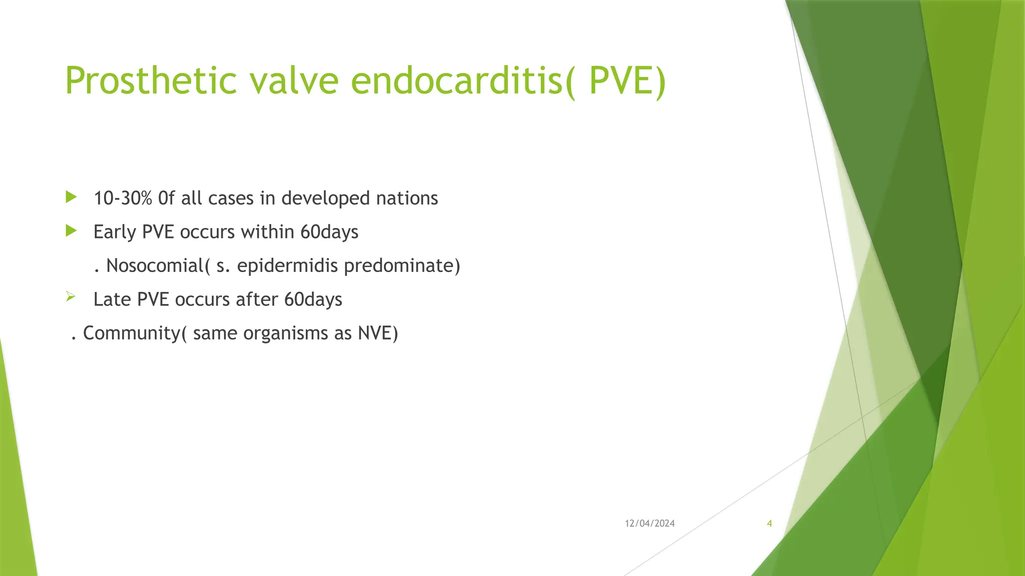12/04/2024 4
Prosthetic valve endocarditis( PVE)
 10-30% 0f all cases in developed nations
 Early PVE occurs within 60days
. Nosocomial( s. epidermidis predominate)
 Late PVE occurs after 60days
. Community( same organisms as NVE)
 