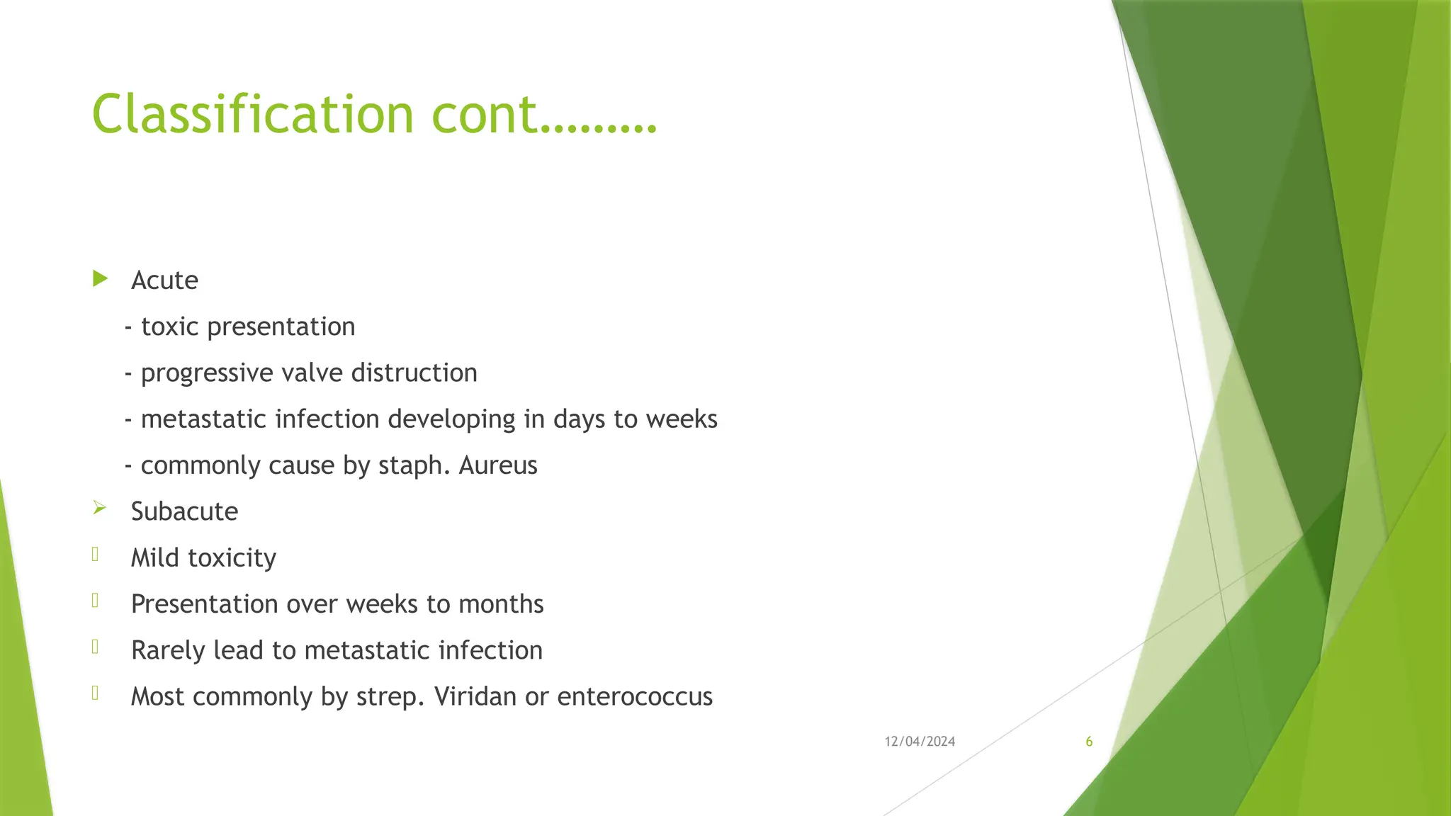 12/04/2024 6
Classification cont………
 Acute
- toxic presentation
- progressive valve distruction
- metastatic infection developing in days to weeks
- commonly cause by staph. Aureus
 Subacute
- Mild toxicity
- Presentation over weeks to months
- Rarely lead to metastatic infection
- Most commonly by strep. Viridan or enterococcus
 