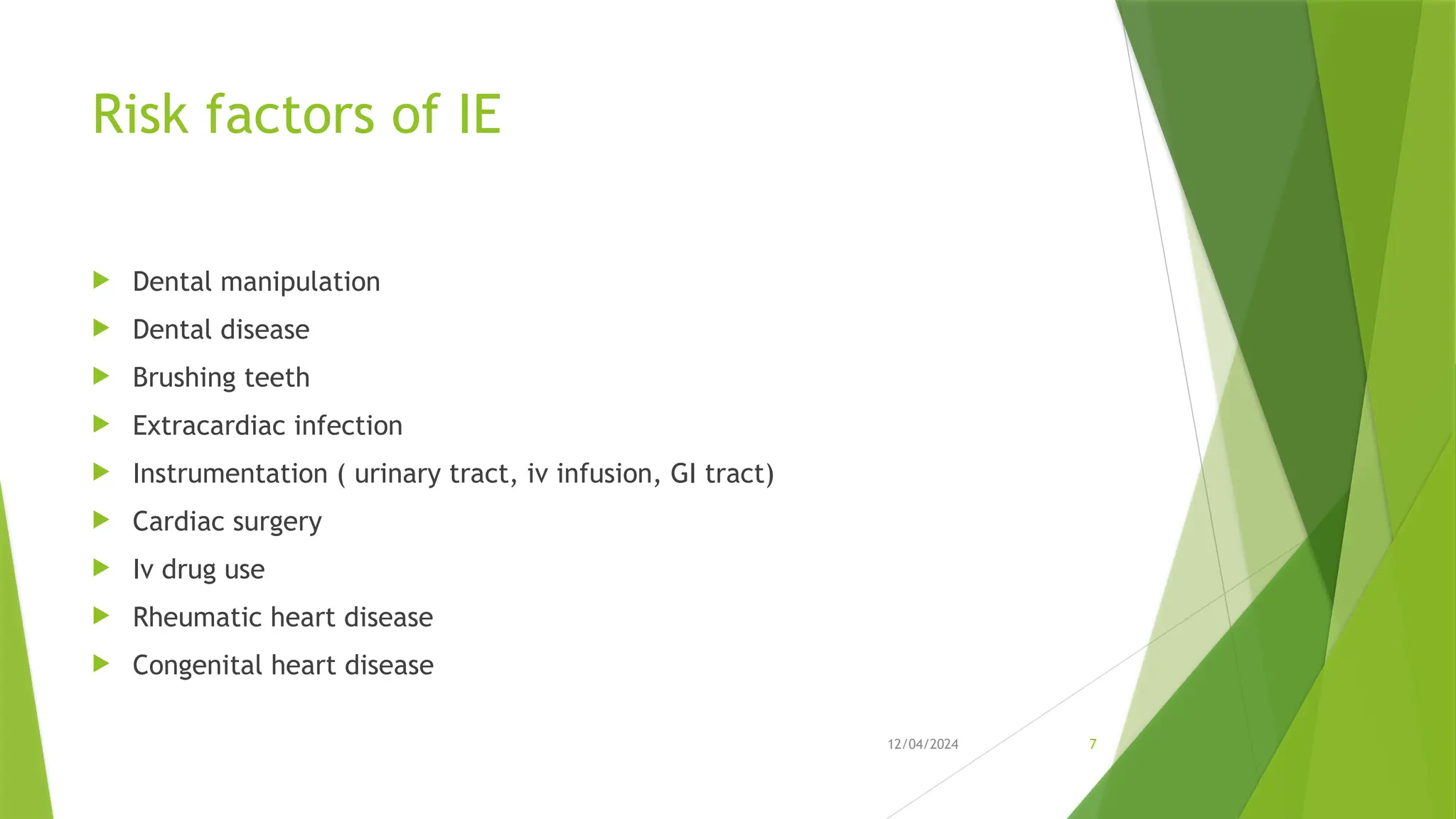12/04/2024 7
Risk factors of IE
 Dental manipulation
 Dental disease
 Brushing teeth
 Extracardiac infection
 Instrumentation ( urinary tract, iv infusion, GI tract)
 Cardiac surgery
 Iv drug use
 Rheumatic heart disease
 Congenital heart disease
 