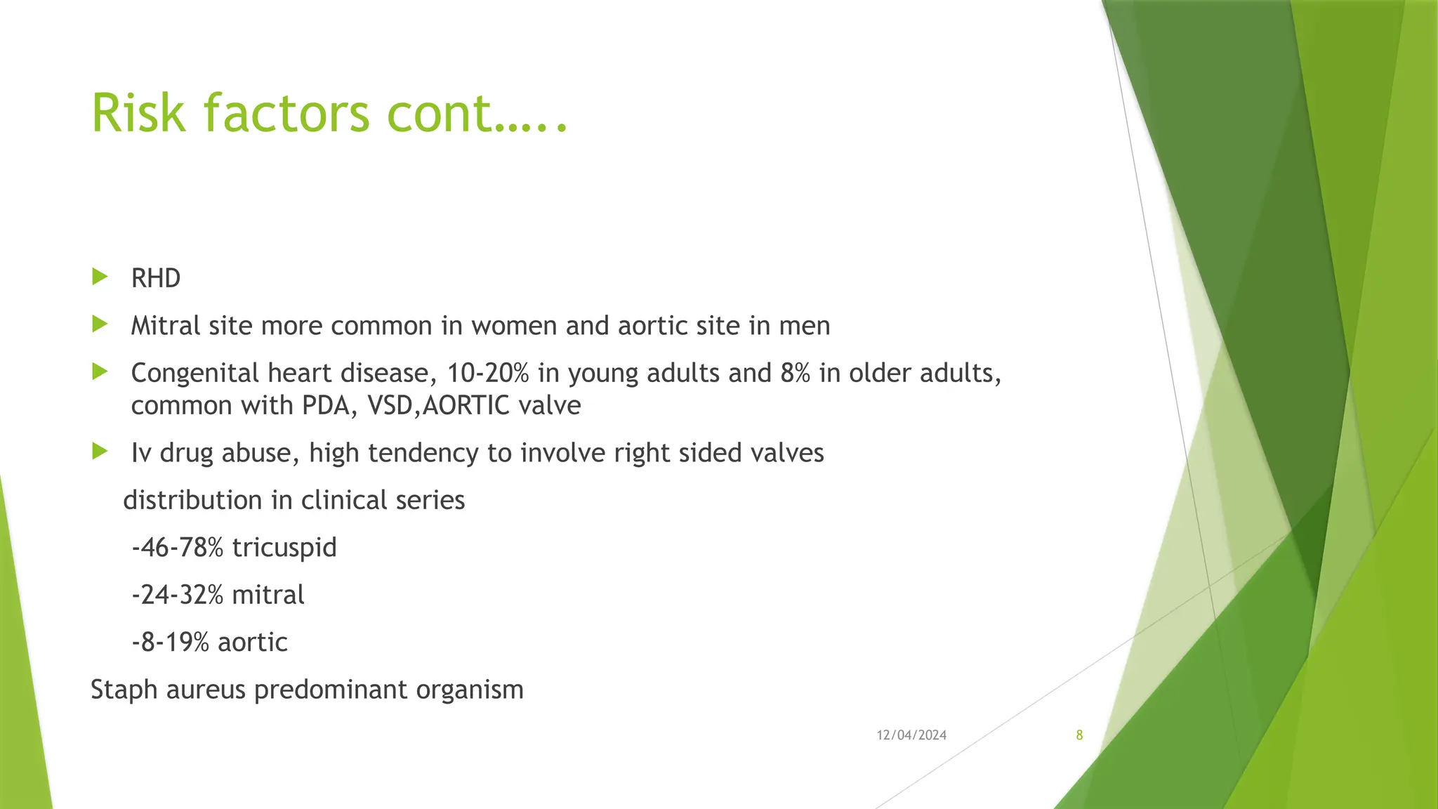 12/04/2024 8
Risk factors cont…..
 RHD
 Mitral site more common in women and aortic site in men
 Congenital heart disease, 10-20% in young adults and 8% in older adults,
common with PDA, VSD,AORTIC valve
 Iv drug abuse, high tendency to involve right sided valves
distribution in clinical series
-46-78% tricuspid
-24-32% mitral
-8-19% aortic
Staph aureus predominant organism
 