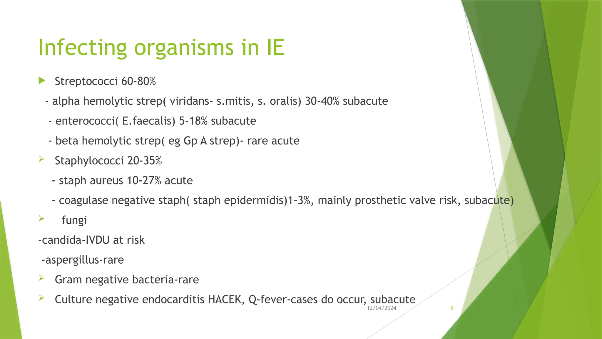 12/04/2024 9
Infecting organisms in IE
 Streptococci 60-80%
- alpha hemolytic strep( viridans- s.mitis, s. oralis) 30-40% subacute
- enterococci( E.faecalis) 5-18% subacute
- beta hemolytic strep( eg Gp A strep)- rare acute
 Staphylococci 20-35%
- staph aureus 10-27% acute
- coagulase negative staph( staph epidermidis)1-3%, mainly prosthetic valve risk, subacute)
 fungi
-candida-IVDU at risk
-aspergillus-rare
 Gram negative bacteria-rare
 Culture negative endocarditis HACEK, Q-fever-cases do occur, subacute
 