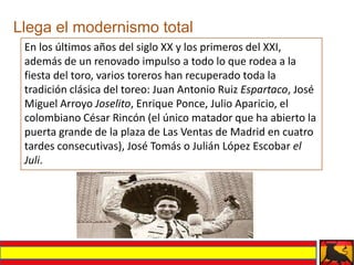 Llega el modernismo total
 En los últimos años del siglo XX y los primeros del XXI,
 además de un renovado impulso a todo lo que rodea a la
 fiesta del toro, varios toreros han recuperado toda la
 tradición clásica del toreo: Juan Antonio Ruiz Espartaco, José
 Miguel Arroyo Joselito, Enrique Ponce, Julio Aparicio, el
 colombiano César Rincón (el único matador que ha abierto la
 puerta grande de la plaza de Las Ventas de Madrid en cuatro
 tardes consecutivas), José Tomás o Julián López Escobar el
 Juli.
 