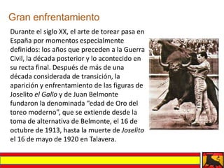 Gran enfrentamiento
Durante el siglo XX, el arte de torear pasa en
España por momentos especialmente
definidos: los años que preceden a la Guerra
Civil, la década posterior y lo acontecido en
su recta final. Después de más de una
década considerada de transición, la
aparición y enfrentamiento de las figuras de
Joselito el Gallo y de Juan Belmonte
fundaron la denominada “edad de Oro del
toreo moderno”, que se extiende desde la
toma de alternativa de Belmonte, el 16 de
octubre de 1913, hasta la muerte de Joselito
el 16 de mayo de 1920 en Talavera.
 