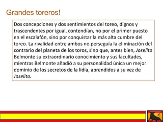 Grandes toreros!
  Dos concepciones y dos sentimientos del toreo, dignos y
  trascendentes por igual, contendían, no por el primer puesto
  en el escalafón, sino por conquistar la más alta cumbre del
  toreo. La rivalidad entre ambos no perseguía la eliminación del
  contrario del planeta de los toros, sino que, antes bien, Joselito
  Belmonte su extraordinario conocimiento y sus facultades,
  mientras Belmonte añadió a su personalidad única un mejor
  dominio de los secretos de la lidia, aprendidos a su vez de
  Joselito.
 