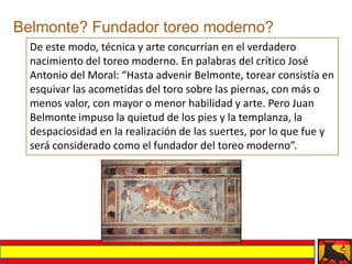 Belmonte? Fundador toreo moderno?
  De este modo, técnica y arte concurrían en el verdadero
  nacimiento del toreo moderno. En palabras del crítico José
  Antonio del Moral: “Hasta advenir Belmonte, torear consistía en
  esquivar las acometidas del toro sobre las piernas, con más o
  menos valor, con mayor o menor habilidad y arte. Pero Juan
  Belmonte impuso la quietud de los pies y la templanza, la
  despaciosidad en la realización de las suertes, por lo que fue y
  será considerado como el fundador del toreo moderno”.
 