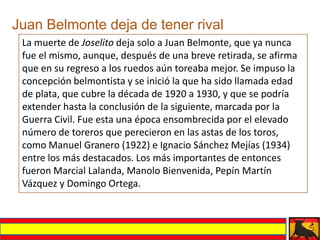 Juan Belmonte deja de tener rival
 La muerte de Joselito deja solo a Juan Belmonte, que ya nunca
 fue el mismo, aunque, después de una breve retirada, se afirma
 que en su regreso a los ruedos aún toreaba mejor. Se impuso la
 concepción belmontista y se inició la que ha sido llamada edad
 de plata, que cubre la década de 1920 a 1930, y que se podría
 extender hasta la conclusión de la siguiente, marcada por la
 Guerra Civil. Fue esta una época ensombrecida por el elevado
 número de toreros que perecieron en las astas de los toros,
 como Manuel Granero (1922) e Ignacio Sánchez Mejías (1934)
 entre los más destacados. Los más importantes de entonces
 fueron Marcial Lalanda, Manolo Bienvenida, Pepín Martín
 Vázquez y Domingo Ortega.
 