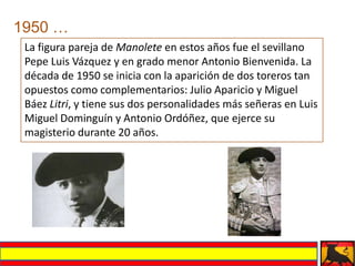 1950 …
 La figura pareja de Manolete en estos años fue el sevillano
 Pepe Luis Vázquez y en grado menor Antonio Bienvenida. La
 década de 1950 se inicia con la aparición de dos toreros tan
 opuestos como complementarios: Julio Aparicio y Miguel
 Báez Litri, y tiene sus dos personalidades más señeras en Luis
 Miguel Dominguín y Antonio Ordóñez, que ejerce su
 magisterio durante 20 años.
 
