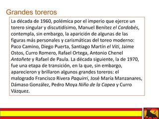 Grandes toreros
 La década de 1960, polémica por el imperio que ejerce un
 torero singular y discutidísimo, Manuel Benítez el Cordobés,
 contempla, sin embargo, la aparición de algunas de las
 figuras más personales y carismáticas del toreo moderno:
 Paco Camino, Diego Puerta, Santiago Martín el Viti, Jaime
 Ostos, Curro Romero, Rafael Ortega, Antonio Chenel
 Antoñete y Rafael de Paula. La década siguiente, la de 1970,
 fue una etapa de transición, en la que, sin embargo,
 aparecieron y brillaron algunos grandes toreros: el
 malogrado Francisco Rivera Paquirri, José María Manzanares,
 Dámaso González, Pedro Moya Niño de la Capea y Curro
 Vázquez.
 