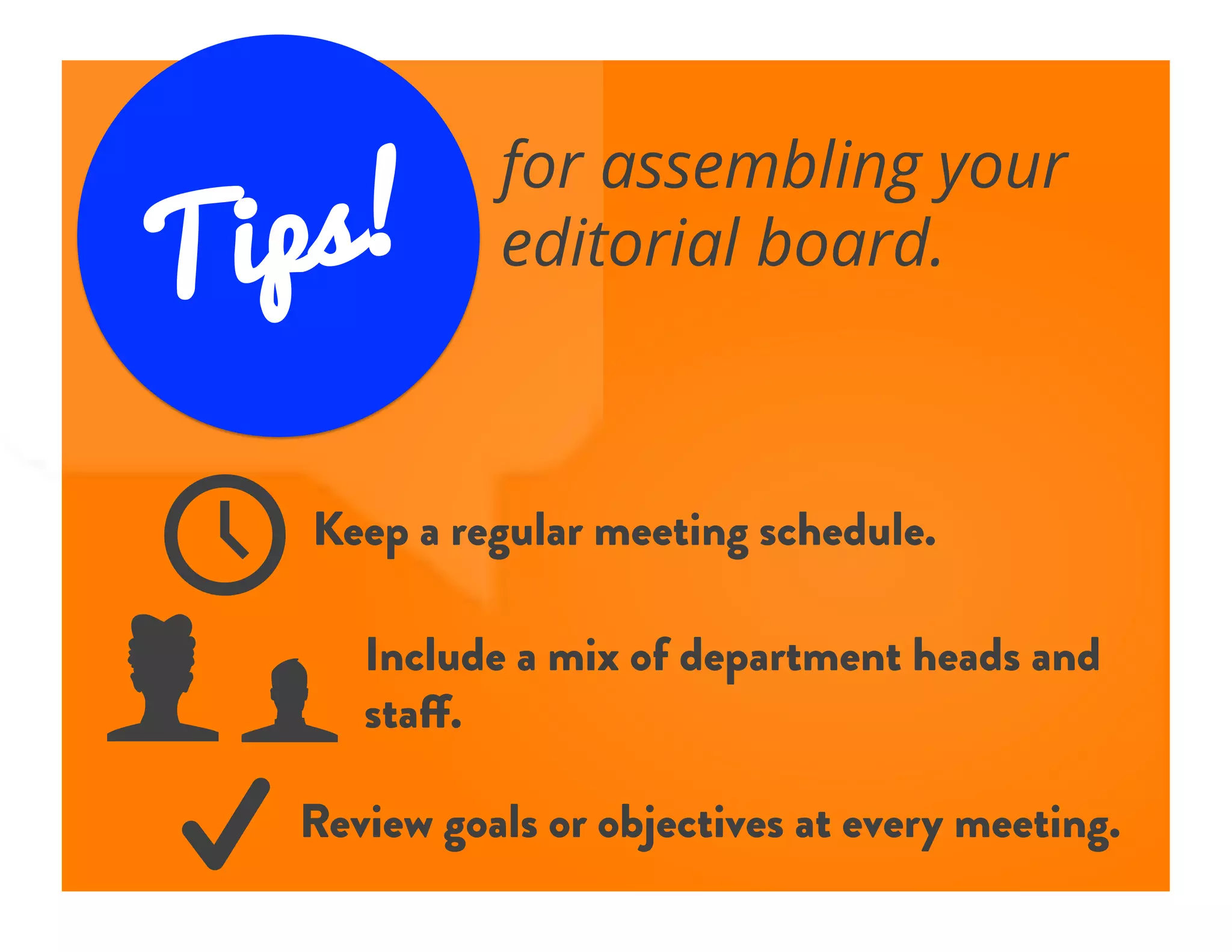 Tips!
for assembling your
editorial board.
f	

k	

N	

W	

Keep a regular meeting schedule.
Include a mix of department heads and
staff.
Review goals or objectives at every meeting.
 