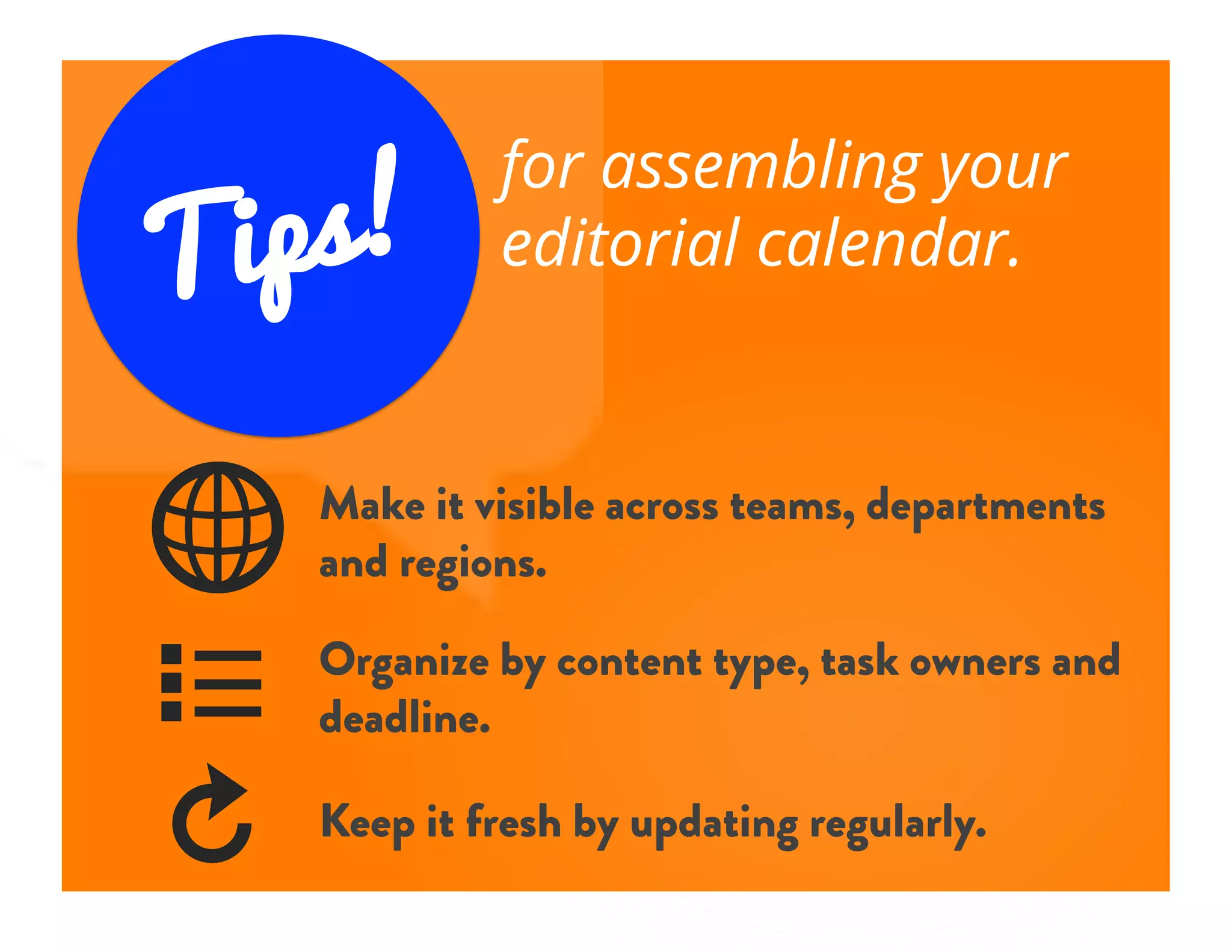 Tips!
for assembling your
editorial calendar.
4	

w	

R	

Make it visible across teams, departments
and regions.
Organize by content type, task owners and
deadline.
Keep it fresh by updating regularly.
 