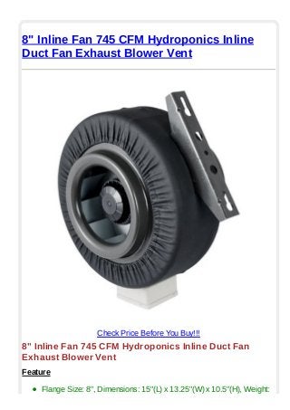 8" Inline Fan 745 CFM Hydroponics Inline
Duct Fan Exhaust Blower Vent
Check Price Before You Buy!!!
8" Inline Fan 745 CFM Hydroponics Inline Duct Fan
Exhaust Blower Vent
Feature
Flange Size: 8", Dimensions: 15"(L) x 13.25"(W) x 10.5"(H), Weight:
 