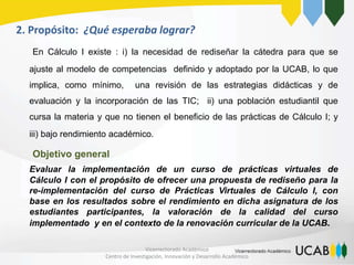 2. Propósito: ¿Qué esperaba lograr?
En Cálculo I existe : i) la necesidad de rediseñar la cátedra para que se
ajuste al modelo de competencias definido y adoptado por la UCAB, lo que
implica, como mínimo, una revisión de las estrategias didácticas y de
evaluación y la incorporación de las TIC; ii) una población estudiantil que
cursa la materia y que no tienen el beneficio de las prácticas de Cálculo I; y
iii) bajo rendimiento académico.
Objetivo general
Evaluar la implementación de un curso de prácticas virtuales de
Cálculo I con el propósito de ofrecer una propuesta de rediseño para la
re-implementación del curso de Prácticas Virtuales de Cálculo I, con
base en los resultados sobre el rendimiento en dicha asignatura de los
estudiantes participantes, la valoración de la calidad del curso
implementado y en el contexto de la renovación curricular de la UCAB.
Vicerrectorado Académico
Centro de Investigación, Innovación y Desarrollo Académico
 