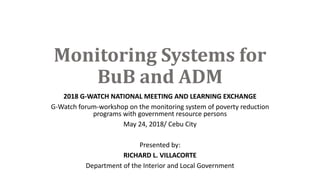 Monitoring Systems for
BuB and ADM
2018 G-WATCH NATIONAL MEETING AND LEARNING EXCHANGE
G-Watch forum-workshop on the monitoring system of poverty reduction
programs with government resource persons
May 24, 2018/ Cebu City
Presented by:
RICHARD L. VILLACORTE
Department of the Interior and Local Government
 