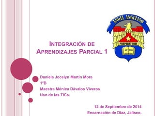 INTEGRACIÓN DE 
APRENDIZAJES PARCIAL 1 
Daniela Jocelyn Martin Mora 
1°B 
Maestra Mónica Dávalos Viveros 
Uso de las TICs. 
12 de Septiembre de 2014 
Encarnación de Díaz, Jalisco. 
 