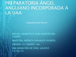 PREPARATORIA ÁNGEL 
ANGUIANO INCORPORADA A 
LA UAA 
Integración del Parcial 1 
MIGUEL FRANCISCO ALBA MARTÍN DEL 
CAMPO 
MAESTRA: MÓNICA DÁVALOS VIVEROS 
GRADO: «1» GRUPO: «A» 
ENCARNACIÓN DE DÍAZ, JALISCO 
12/09/14 
 