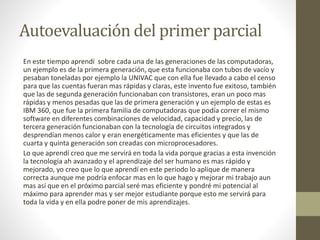 Autoevaluación del primer parcial 
En este tiempo aprendí sobre cada una de las generaciones de las computadoras, 
un ejemplo es de la primera generación, que esta funcionaba con tubos de vacío y 
pesaban toneladas por ejemplo la UNIVAC que con ella fue llevado a cabo el censo 
para que las cuentas fueran mas rápidas y claras, este invento fue exitoso, también 
que las de segunda generación funcionaban con transistores, eran un poco mas 
rápidas y menos pesadas que las de primera generación y un ejemplo de estas es 
IBM 360, que fue la primera familia de computadoras que podía correr el mismo 
software en diferentes combinaciones de velocidad, capacidad y precio, las de 
tercera generación funcionaban con la tecnología de circuitos integrados y 
desprendían menos calor y eran energéticamente mas eficientes y que las de 
cuarta y quinta generación son creadas con microprocesadores. 
Lo que aprendí creo que me servirá en toda la vida porque gracias a esta invención 
la tecnología ah avanzado y el aprendizaje del ser humano es mas rápido y 
mejorado, yo creo que lo que aprendí en este periodo lo aplique de manera 
correcta aunque me podría enfocar mas en lo que hago y mejorar mi trabajo aun 
mas así que en el próximo parcial seré mas eficiente y pondré mi potencial al 
máximo para aprender mas y ser mejor estudiante porque esto me servirá para 
toda la vida y en ella podre poner de mis aprendizajes. 
