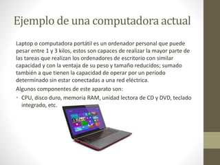 Ejemplo de una computadora actual 
Laptop o computadora portátil es un ordenador personal que puede 
pesar entre 1 y 3 kilos, estos son capaces de realizar la mayor parte de 
las tareas que realizan los ordenadores de escritorio con similar 
capacidad y con la ventaja de su peso y tamaño reducidos; sumado 
también a que tienen la capacidad de operar por un período 
determinado sin estar conectadas a una red eléctrica. 
Algunos componentes de este aparato son: 
• CPU, disco duro, memoria RAM, unidad lectora de CD y DVD, teclado 
integrado, etc. 
 