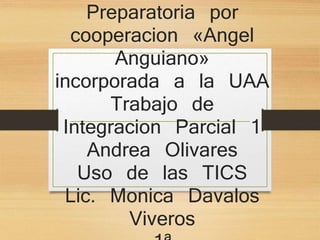 Preparatoria por 
cooperacion «Angel 
Anguiano» 
incorporada a la UAA 
Trabajo de 
Integracion Parcial 1 
Andrea Olivares 
Uso de las TICS 
Lic. Monica Davalos 
Viveros 
1ª 
 
