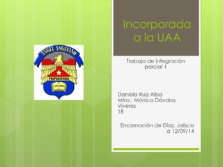 Incorporada 
a la UAA 
Trabajo de integración 
parcial 1 
Daniela Ruíz Alba 
Mtra.: Mónica Dávalos 
Viveros 
1B 
Encarnación de Díaz, Jalisco 
a 12/09/14 
 