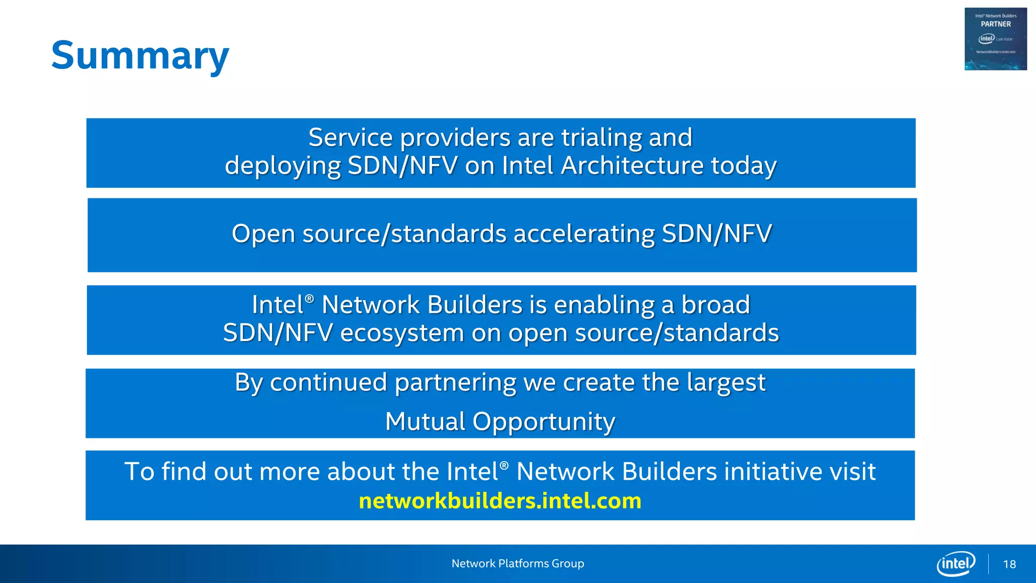 Network Platforms Group
Summary
18
Open source/standards accelerating SDN/NFV
Intel® Network Builders is enabling a broad
SDN/NFV ecosystem on open source/standards
Service providers are trialing and
deploying SDN/NFV on Intel Architecture today
By continued partnering we create the largest
Mutual Opportunity
To find out more about the Intel® Network Builders initiative visit
networkbuilders.intel.com
 