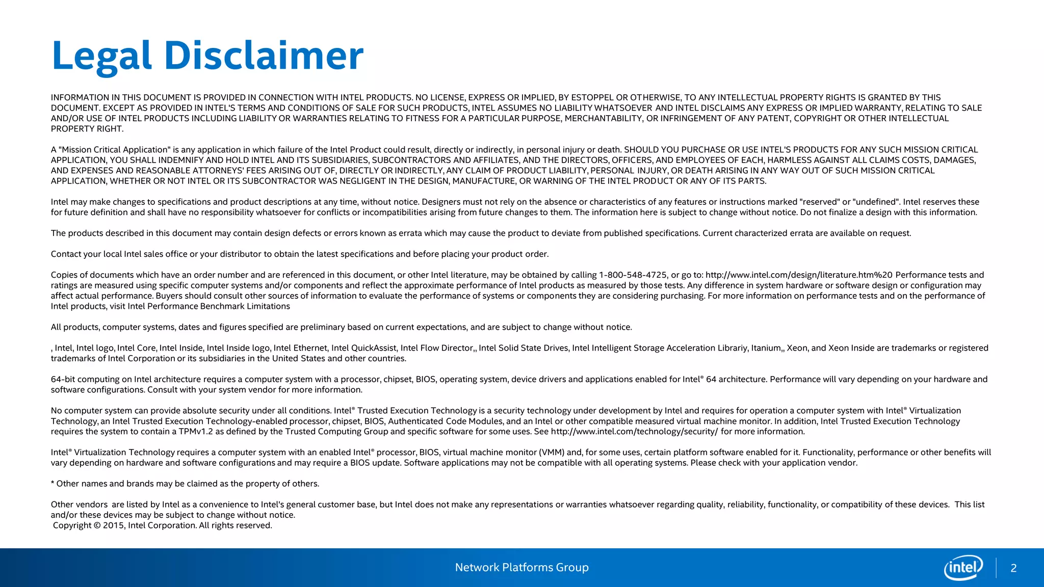 Network Platforms Group
Legal Disclaimer
INFORMATION IN THIS DOCUMENT IS PROVIDED IN CONNECTION WITH INTEL PRODUCTS. NO LICENSE, EXPRESS OR IMPLIED, BY ESTOPPEL OR OTHERWISE, TO ANY INTELLECTUAL PROPERTY RIGHTS IS GRANTED BY THIS
DOCUMENT. EXCEPT AS PROVIDED IN INTEL'S TERMS AND CONDITIONS OF SALE FOR SUCH PRODUCTS, INTEL ASSUMES NO LIABILITY WHATSOEVER AND INTEL DISCLAIMS ANY EXPRESS OR IMPLIED WARRANTY, RELATING TO SALE
AND/OR USE OF INTEL PRODUCTS INCLUDING LIABILITY OR WARRANTIES RELATING TO FITNESS FOR A PARTICULAR PURPOSE, MERCHANTABILITY, OR INFRINGEMENT OF ANY PATENT, COPYRIGHT OR OTHER INTELLECTUAL
PROPERTY RIGHT.
A "Mission Critical Application" is any application in which failure of the Intel Product could result, directly or indirectly, in personal injury or death. SHOULD YOU PURCHASE OR USE INTEL'S PRODUCTS FOR ANY SUCH MISSION CRITICAL
APPLICATION, YOU SHALL INDEMNIFY AND HOLD INTEL AND ITS SUBSIDIARIES, SUBCONTRACTORS AND AFFILIATES, AND THE DIRECTORS, OFFICERS, AND EMPLOYEES OF EACH, HARMLESS AGAINST ALL CLAIMS COSTS, DAMAGES,
AND EXPENSES AND REASONABLE ATTORNEYS' FEES ARISING OUT OF, DIRECTLY OR INDIRECTLY, ANY CLAIM OF PRODUCT LIABILITY, PERSONAL INJURY, OR DEATH ARISING IN ANY WAY OUT OF SUCH MISSION CRITICAL
APPLICATION, WHETHER OR NOT INTEL OR ITS SUBCONTRACTOR WAS NEGLIGENT IN THE DESIGN, MANUFACTURE, OR WARNING OF THE INTEL PRODUCT OR ANY OF ITS PARTS.
Intel may make changes to specifications and product descriptions at any time, without notice. Designers must not rely on the absence or characteristics of any features or instructions marked "reserved" or "undefined". Intel reserves these
for future definition and shall have no responsibility whatsoever for conflicts or incompatibilities arising from future changes to them. The information here is subject to change without notice. Do not finalize a design with this information.
The products described in this document may contain design defects or errors known as errata which may cause the product to deviate from published specifications. Current characterized errata are available on request.
Contact your local Intel sales office or your distributor to obtain the latest specifications and before placing your product order.
Copies of documents which have an order number and are referenced in this document, or other Intel literature, may be obtained by calling 1-800-548-4725, or go to: http://www.intel.com/design/literature.htm%20 Performance tests and
ratings are measured using specific computer systems and/or components and reflect the approximate performance of Intel products as measured by those tests. Any difference in system hardware or software design or configuration may
affect actual performance. Buyers should consult other sources of information to evaluate the performance of systems or components they are considering purchasing. For more information on performance tests and on the performance of
Intel products, visit Intel Performance Benchmark Limitations
All products, computer systems, dates and figures specified are preliminary based on current expectations, and are subject to change without notice.
, Intel, Intel logo, Intel Core, Intel Inside, Intel Inside logo, Intel Ethernet, Intel QuickAssist, Intel Flow Director,, Intel Solid State Drives, Intel Intelligent Storage Acceleration Librariy, Itanium,, Xeon, and Xeon Inside are trademarks or registered
trademarks of Intel Corporation or its subsidiaries in the United States and other countries.
64-bit computing on Intel architecture requires a computer system with a processor, chipset, BIOS, operating system, device drivers and applications enabled for Intel® 64 architecture. Performance will vary depending on your hardware and
software configurations. Consult with your system vendor for more information.
No computer system can provide absolute security under all conditions. Intel® Trusted Execution Technology is a security technology under development by Intel and requires for operation a computer system with Intel® Virtualization
Technology, an Intel Trusted Execution Technology-enabled processor, chipset, BIOS, Authenticated Code Modules, and an Intel or other compatible measured virtual machine monitor. In addition, Intel Trusted Execution Technology
requires the system to contain a TPMv1.2 as defined by the Trusted Computing Group and specific software for some uses. See http://www.intel.com/technology/security/ for more information.
Intel® Virtualization Technology requires a computer system with an enabled Intel® processor, BIOS, virtual machine monitor (VMM) and, for some uses, certain platform software enabled for it. Functionality, performance or other benefits will
vary depending on hardware and software configurations and may require a BIOS update. Software applications may not be compatible with all operating systems. Please check with your application vendor.
* Other names and brands may be claimed as the property of others.
Other vendors are listed by Intel as a convenience to Intel's general customer base, but Intel does not make any representations or warranties whatsoever regarding quality, reliability, functionality, or compatibility of these devices. This list
and/or these devices may be subject to change without notice.
Copyright © 2015, Intel Corporation. All rights reserved.
2
 