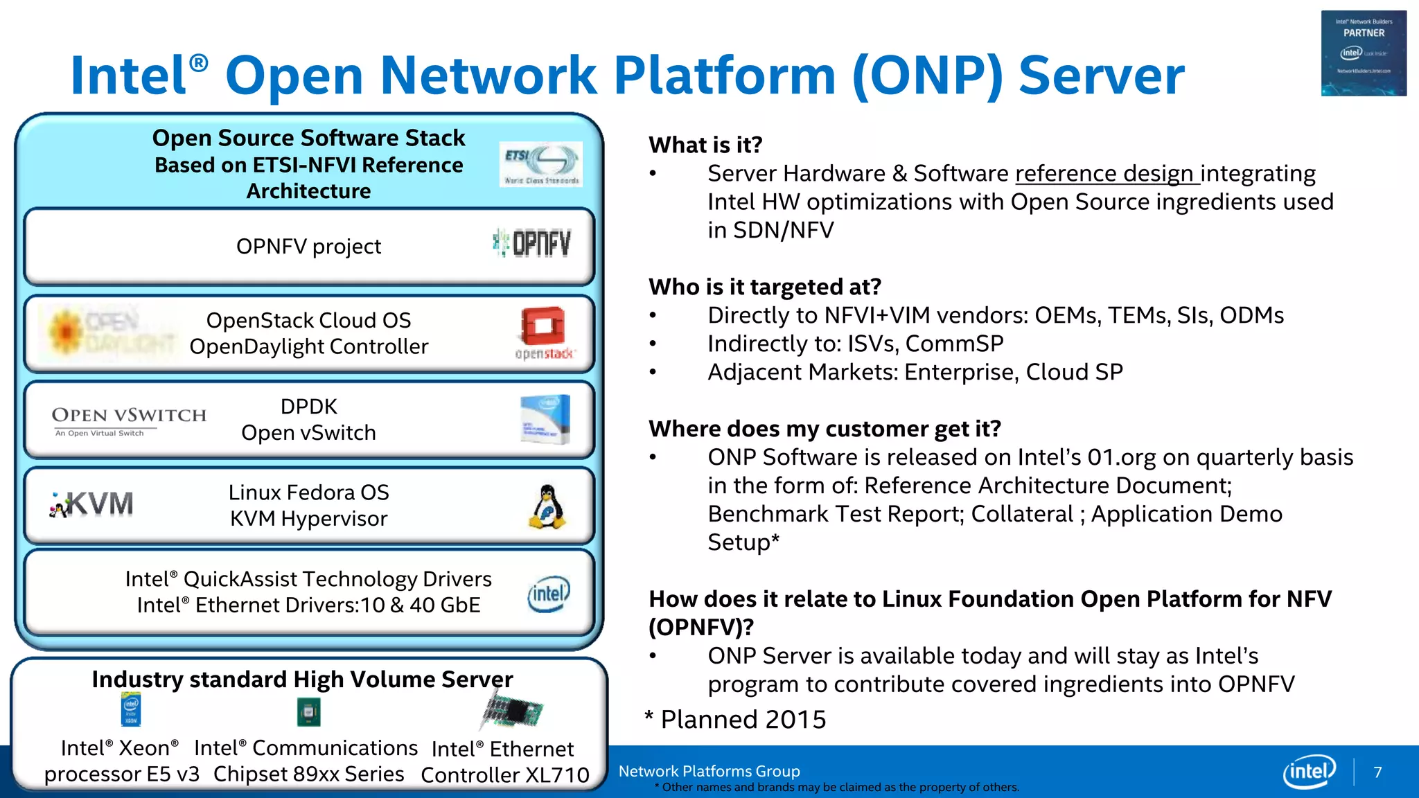Network Platforms Group
Intel® Open Network Platform (ONP) Server
* Other names and brands may be claimed as the property of others.
7
Intel® Xeon®
processor E5 v3
Intel® Communications
Chipset 89xx Series
Intel® Ethernet
Controller XL710
Open Source Software Stack
Based on ETSI-NFVI Reference
Architecture
Intel® QuickAssist Technology Drivers
Intel® Ethernet Drivers:10 & 40 GbE
Linux Fedora OS
KVM Hypervisor
DPDK
Open vSwitch
OpenStack Cloud OS
OpenDaylight Controller
OPNFV project
Industry standard High Volume Server
What is it?
• Server Hardware & Software reference design integrating
Intel HW optimizations with Open Source ingredients used
in SDN/NFV
Who is it targeted at?
• Directly to NFVI+VIM vendors: OEMs, TEMs, SIs, ODMs
• Indirectly to: ISVs, CommSP
• Adjacent Markets: Enterprise, Cloud SP
Where does my customer get it?
• ONP Software is released on Intel’s 01.org on quarterly basis
in the form of: Reference Architecture Document;
Benchmark Test Report; Collateral ; Application Demo
Setup*
How does it relate to Linux Foundation Open Platform for NFV
(OPNFV)?
• ONP Server is available today and will stay as Intel’s
program to contribute covered ingredients into OPNFV
* Planned 2015
 