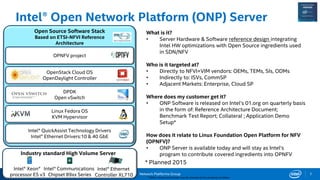 Network Platforms Group
Intel® Open Network Platform (ONP) Server
* Other names and brands may be claimed as the property of others.
7
Intel® Xeon®
processor E5 v3
Intel® Communications
Chipset 89xx Series
Intel® Ethernet
Controller XL710
Open Source Software Stack
Based on ETSI-NFVI Reference
Architecture
Intel® QuickAssist Technology Drivers
Intel® Ethernet Drivers:10 & 40 GbE
Linux Fedora OS
KVM Hypervisor
DPDK
Open vSwitch
OpenStack Cloud OS
OpenDaylight Controller
OPNFV project
Industry standard High Volume Server
What is it?
• Server Hardware & Software reference design integrating
Intel HW optimizations with Open Source ingredients used
in SDN/NFV
Who is it targeted at?
• Directly to NFVI+VIM vendors: OEMs, TEMs, SIs, ODMs
• Indirectly to: ISVs, CommSP
• Adjacent Markets: Enterprise, Cloud SP
Where does my customer get it?
• ONP Software is released on Intel’s 01.org on quarterly basis
in the form of: Reference Architecture Document;
Benchmark Test Report; Collateral ; Application Demo
Setup*
How does it relate to Linux Foundation Open Platform for NFV
(OPNFV)?
• ONP Server is available today and will stay as Intel’s
program to contribute covered ingredients into OPNFV
* Planned 2015
 
