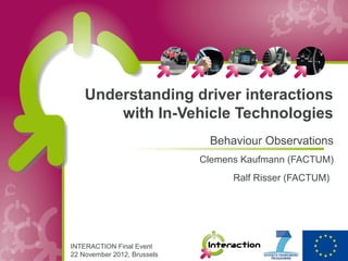 Understanding driver interactions
        with In-Vehicle Technologies
                              Behaviour Observations
                             Clemens Kaufmann (FACTUM)
                                   Ralf Risser (FACTUM)




INTERACTION Final Event
22 November 2012, Brussels
 
