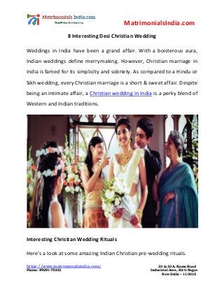 MatrimonialsIndia.com
https://www.matrimonialsindia.com/ 33 & 33A, Rama Road
Phone: 8929175332 Industrial Area, Kirti Nagar
New Delhi – 110015
8 Interesting Desi Christian Wedding
Weddings in India have been a grand affair. With a boisterous aura,
Indian weddings define merrymaking. However, Christian marriage in
India is famed for its simplicity and sobriety. As compared to a Hindu or
Sikh wedding, every Christian marriage is a short & sweet affair. Despite
being an intimate affair, a Christian wedding in India is a perky blend of
Western and Indian traditions.
Interesting Christian Wedding Rituals
Here’s a look at some amazing Indian Christian pre-wedding rituals.
 