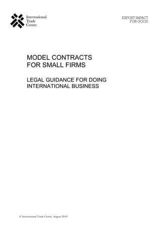 MODEL CONTRACTS
      FOR SMALL FIRMS

      LEGAL GUIDANCE FOR DOING
      INTERNATIONAL BUSINESS




© International Trade Centre, August 2010
 