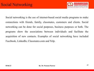 Social Networking
Social networking is the use of internet-based social media programs to make
connections with friends, family, classmates, customers and clients. Social
networking can be done for social purposes, business purposes or both. The
programs show the associations between individuals and facilitate the
acquisition of new contacts. Examples of social networking have included
Facebook, LinkedIn, Classmates.com and Yelp.
05/06/23 By: Dr. Poonam Panwar 17
 