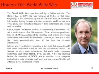 History of the World Wide Web
• The World Wide Web was invented by a British scientist, Tim
Berners-Lee in 1989. He was working at CERN at that time.
Originally, it was developed by him to fulfill the need of automated
information sharing between scientists across the world, so that they
could easily share the data and results of their experiments and studies
with each other.
• CERN, where Tim Berners worked, is a community of more than 1700
scientists from more than 100 countries. These scientists spend some
time on CERN site, and rest of the time they work at their universities
and national laboratories in their home countries, so there was a need
for reliable communication tools so that they can exchange
information.
• Internet and Hypertext were available at this time, but no one thought
how to use the internet to link or share one document to another. Tim
focused on three main technologies that could make computers
understand each other, HTML, URL, and HTTP. So, the objective
behind the invention of WWW was to combine recent computer
technologies, data networks, and hypertext into a user-friendly and
effective global information system.
05/06/23 By: Dr. Poonam Panwar 21
 
